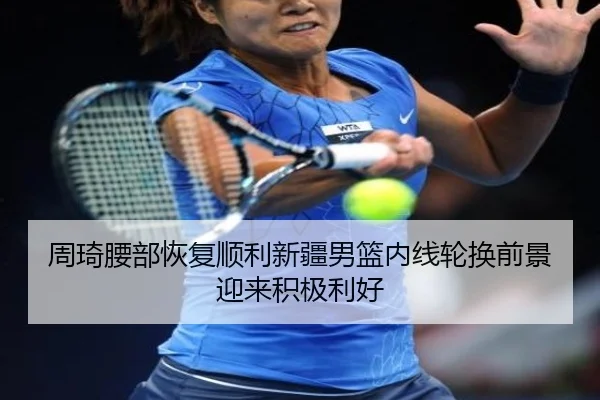 周琦腰部恢复顺利新疆男篮内线轮换前景迎来积极利好（odsports）