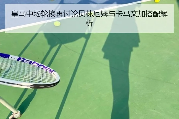 皇马中场轮换再讨论贝林厄姆与卡马文加搭配解析（odsports）