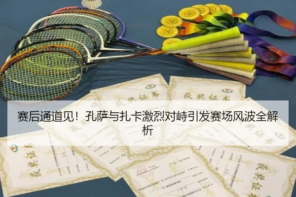 赛后通道见！孔萨与扎卡激烈对峙引发赛场风波全解析（odsports）